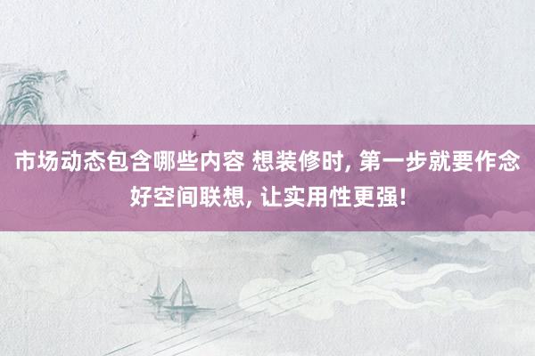 市场动态包含哪些内容 想装修时, 第一步就要作念好空间联想, 让实用性更强!