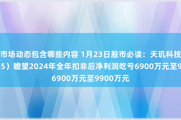 市场动态包含哪些内容 1月23日股市必读：天玑科技（300245）瞻望2024年全年扣非后净利润吃亏6900万元至9900万元