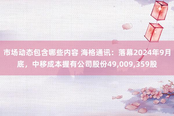 市场动态包含哪些内容 海格通讯：落幕2024年9月底，中移成本握有公司股份49,009,359股