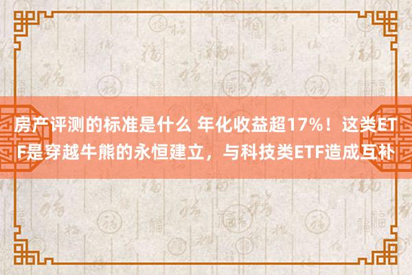 房产评测的标准是什么 年化收益超17%！这类ETF是穿越牛熊的永恒建立，与科技类ETF造成互补