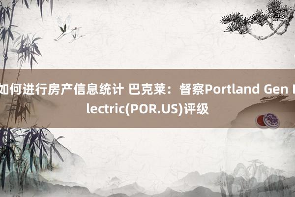 如何进行房产信息统计 巴克莱：督察Portland Gen Electric(POR.US)评级