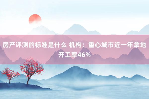 房产评测的标准是什么 机构：重心城市近一年拿地开工率46%