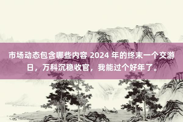 市场动态包含哪些内容 2024 年的终末一个交游日，万科沉稳收官，我能过个好年了。