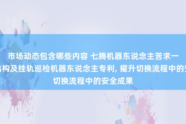 市场动态包含哪些内容 七腾机器东说念主苦求一种升降结构及挂轨巡检机器东说念主专利, 擢升切换流程中的安全成果