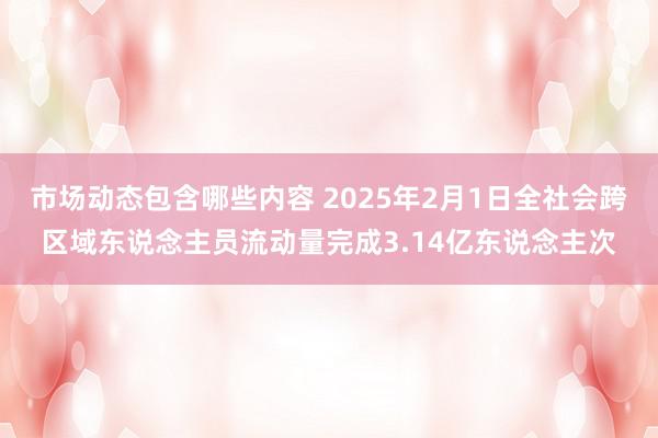 市场动态包含哪些内容 2025年2月1日全社会跨区域东说念主员流动量完成3.14亿东说念主次