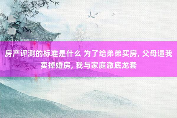 房产评测的标准是什么 为了给弟弟买房, 父母逼我卖掉婚房, 我与家庭澈底龙套