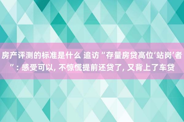 房产评测的标准是什么 追访“存量房贷高位‘站岗’者”: 感受可以, 不惊慌提前还贷了, 又背上了车贷