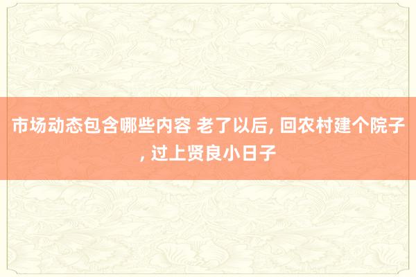 市场动态包含哪些内容 老了以后, 回农村建个院子, 过上贤良小日子