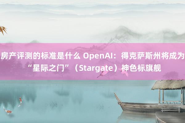 房产评测的标准是什么 OpenAI：得克萨斯州将成为 “星际之门”（Stargate）神色标旗舰