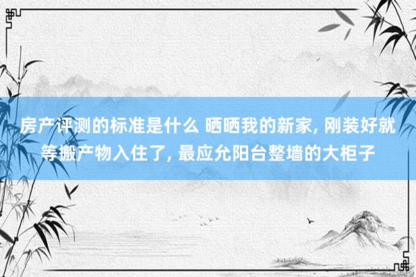 房产评测的标准是什么 晒晒我的新家, 刚装好就等搬产物入住了, 最应允阳台整墙的大柜子