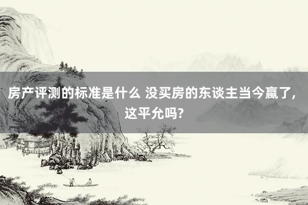 房产评测的标准是什么 没买房的东谈主当今蠃了, 这平允吗?