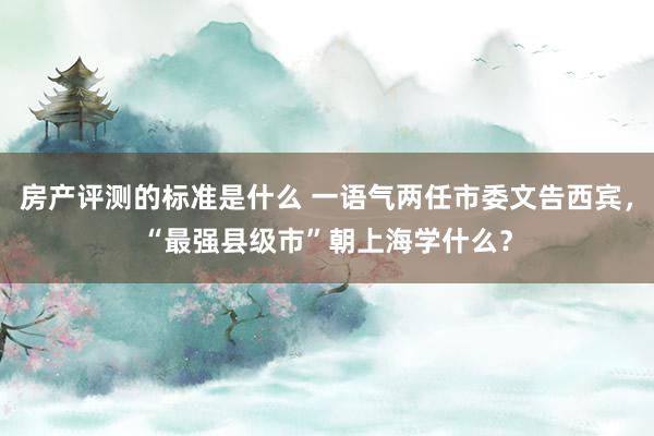 房产评测的标准是什么 一语气两任市委文告西宾，“最强县级市”朝上海学什么？