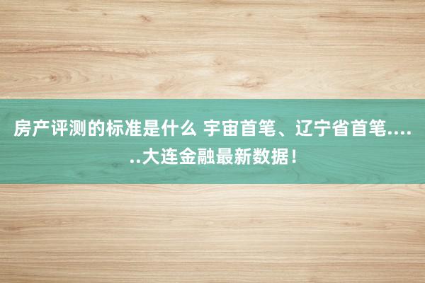 房产评测的标准是什么 宇宙首笔、辽宁省首笔......大连金融最新数据！