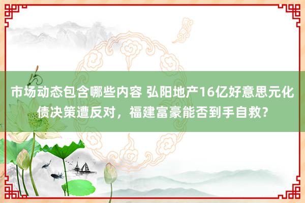 市场动态包含哪些内容 弘阳地产16亿好意思元化债决策遭反对，福建富豪能否到手自救？