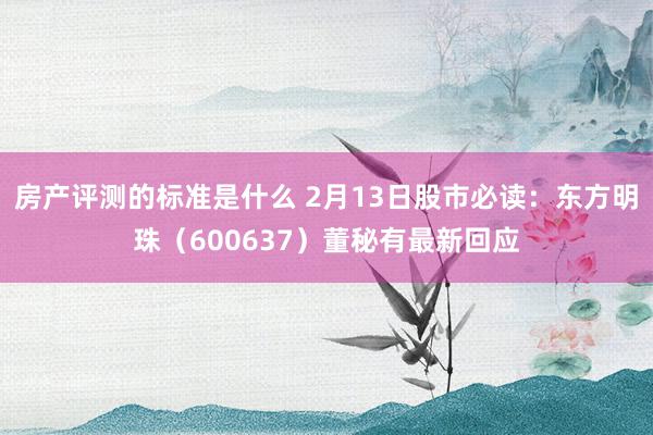 房产评测的标准是什么 2月13日股市必读：东方明珠（600637）董秘有最新回应