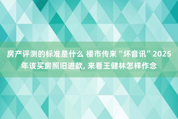 房产评测的标准是什么 楼市传来“坏音讯”2025年该买房照旧进款, 来看王健林怎样作念