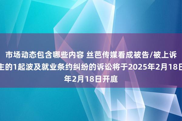 市场动态包含哪些内容 丝芭传媒看成被告/被上诉东谈主的1起波及就业条约纠纷的诉讼将于2025年2月18日开庭