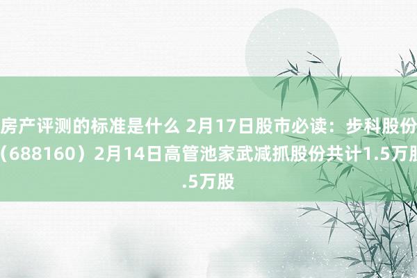 房产评测的标准是什么 2月17日股市必读：步科股份（688160）2月14日高管池家武减抓股份共计1.5万股