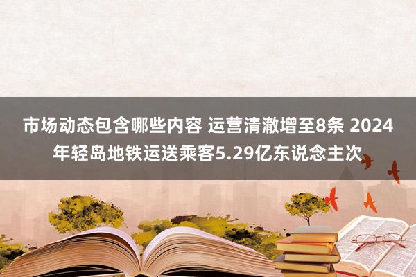 市场动态包含哪些内容 运营清澈增至8条 2024年轻岛地铁运送乘客5.29亿东说念主次