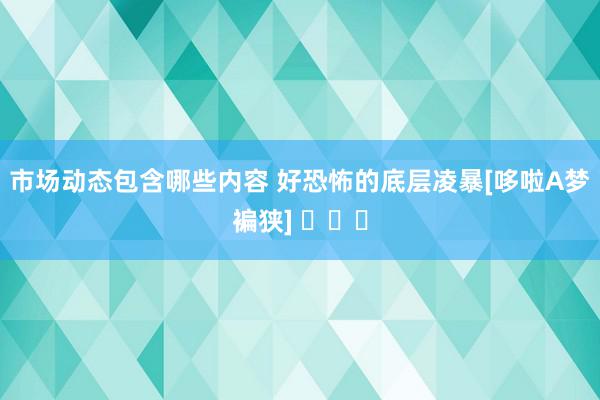 市场动态包含哪些内容 好恐怖的底层凌暴[哆啦A梦褊狭] ​​​