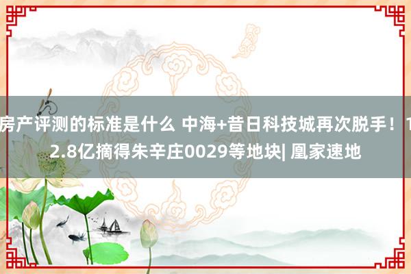 房产评测的标准是什么 中海+昔日科技城再次脱手！12.8亿摘得朱辛庄0029等地块| 凰家速地