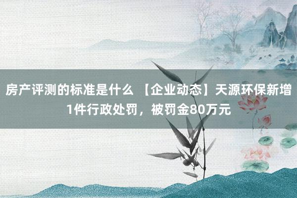 房产评测的标准是什么 【企业动态】天源环保新增1件行政处罚，被罚金80万元