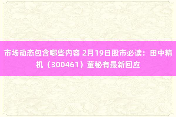 市场动态包含哪些内容 2月19日股市必读：田中精机（300461）董秘有最新回应