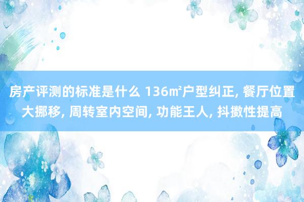 房产评测的标准是什么 136㎡户型纠正, 餐厅位置大挪移, 周转室内空间, 功能王人, 抖擞性提高