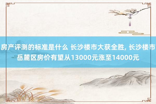 房产评测的标准是什么 长沙楼市大获全胜, 长沙楼市岳麓区房价有望从13000元涨至14000元