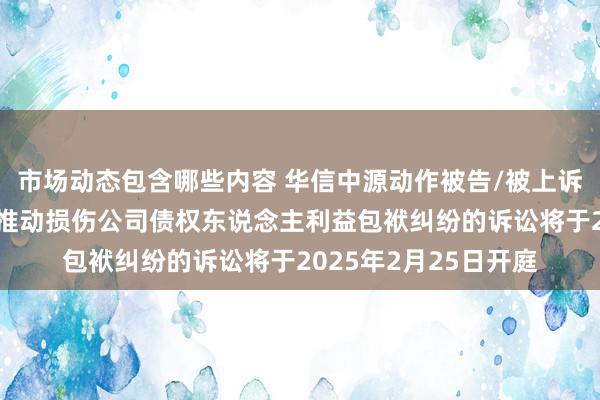 市场动态包含哪些内容 华信中源动作被告/被上诉东说念主的1起波及推动损伤公司债权东说念主利益包袱纠纷的诉讼将于2025年2月25日开庭