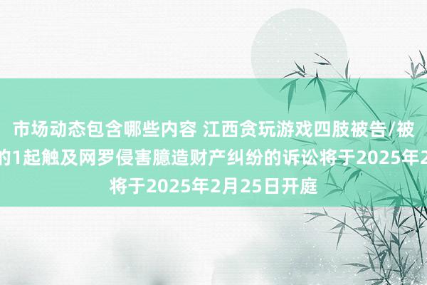 市场动态包含哪些内容 江西贪玩游戏四肢被告/被上诉东谈主的1起触及网罗侵害臆造财产纠纷的诉讼将于2025年2月25日开庭