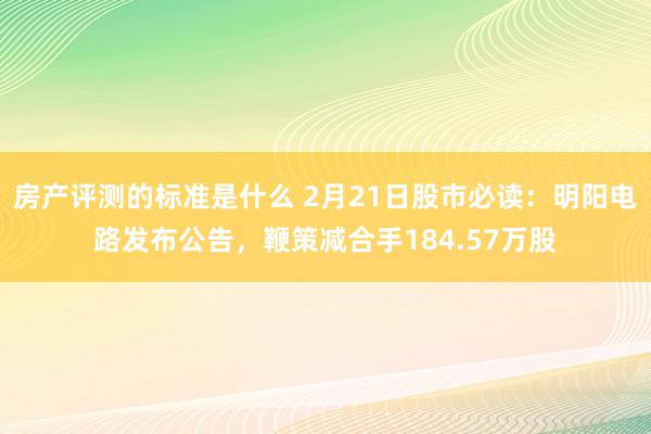 房产评测的标准是什么 2月21日股市必读：明阳电路发布公告，鞭策减合手184.57万股