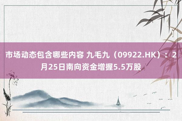 市场动态包含哪些内容 九毛九（09922.HK）：2月25日南向资金增握5.5万股