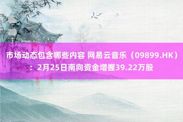 市场动态包含哪些内容 网易云音乐（09899.HK）：2月25日南向资金增握39.22万股