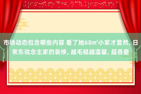 市场动态包含哪些内容 看了她68㎡小家才显然, 日常东说念主家的装修, 越毛糙越温馨, 超吝啬