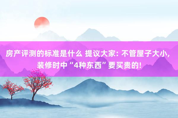 房产评测的标准是什么 提议大家: 不管屋子大小, 装修时中“4种东西”要买贵的!