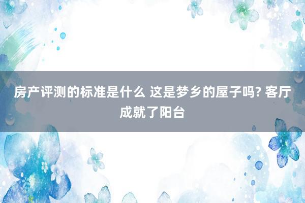 房产评测的标准是什么 这是梦乡的屋子吗? 客厅成就了阳台