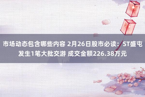 市场动态包含哪些内容 2月26日股市必读：ST盛屯发生1笔大批交游 成交金额226.38万元