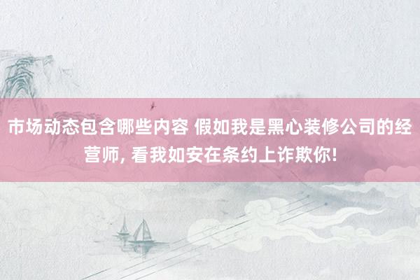 市场动态包含哪些内容 假如我是黑心装修公司的经营师, 看我如安在条约上诈欺你!