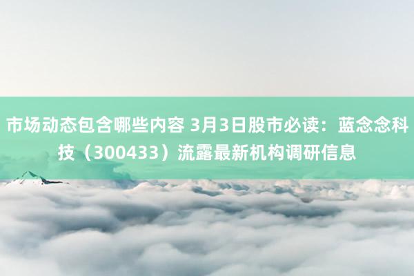 市场动态包含哪些内容 3月3日股市必读：蓝念念科技（300433）流露最新机构调研信息