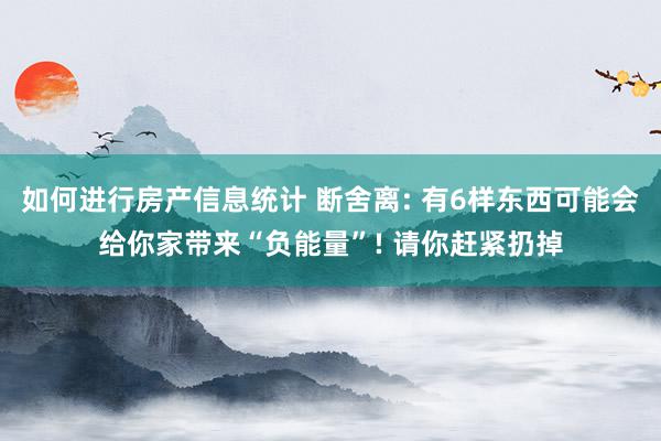 如何进行房产信息统计 断舍离: 有6样东西可能会给你家带来“负能量”! 请你赶紧扔掉