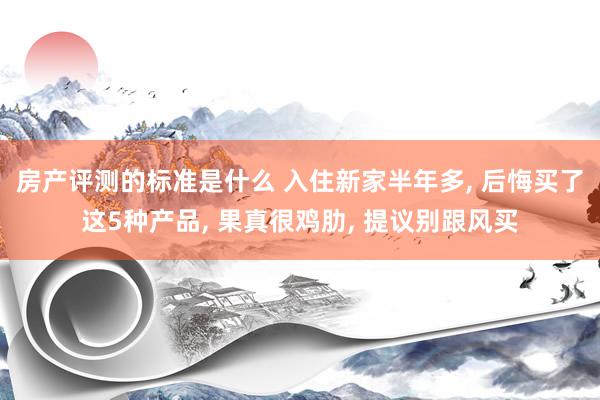 房产评测的标准是什么 入住新家半年多, 后悔买了这5种产品, 果真很鸡肋, 提议别跟风买