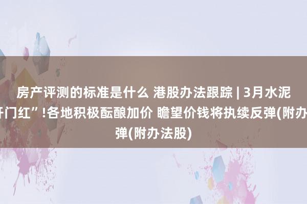 房产评测的标准是什么 港股办法跟踪 | 3月水泥迎“开门红”!各地积极酝酿加价 瞻望价钱将执续反弹(附办法股)