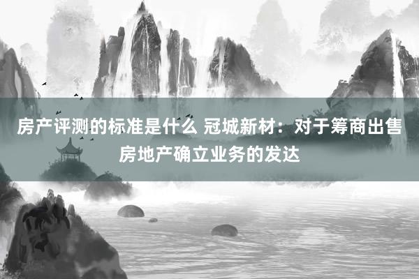 房产评测的标准是什么 冠城新材：对于筹商出售房地产确立业务的发达