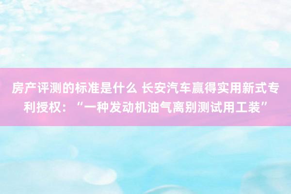 房产评测的标准是什么 长安汽车赢得实用新式专利授权：“一种发动机油气离别测试用工装”