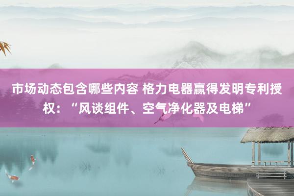 市场动态包含哪些内容 格力电器赢得发明专利授权：“风谈组件、空气净化器及电梯”