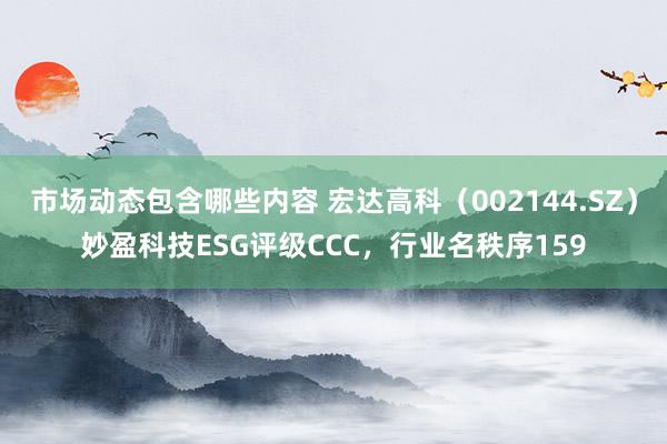 市场动态包含哪些内容 宏达高科（002144.SZ）妙盈科技ESG评级CCC，行业名秩序159