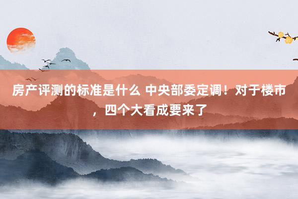 房产评测的标准是什么 中央部委定调！对于楼市，四个大看成要来了