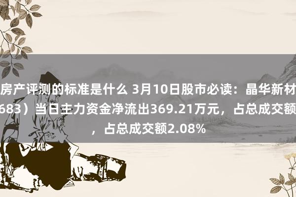 房产评测的标准是什么 3月10日股市必读：晶华新材（603683）当日主力资金净流出369.21万元，占总成交额2.08%