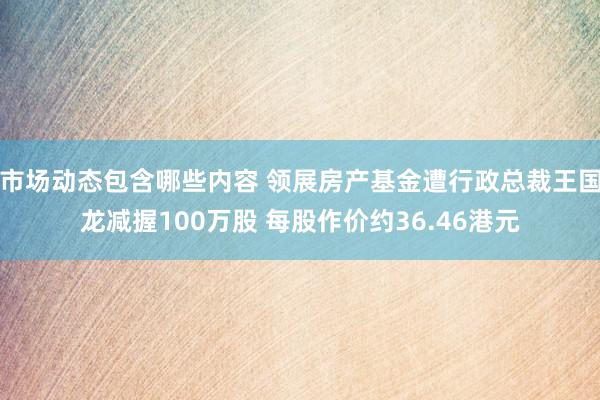 市场动态包含哪些内容 领展房产基金遭行政总裁王国龙减握100万股 每股作价约36.46港元